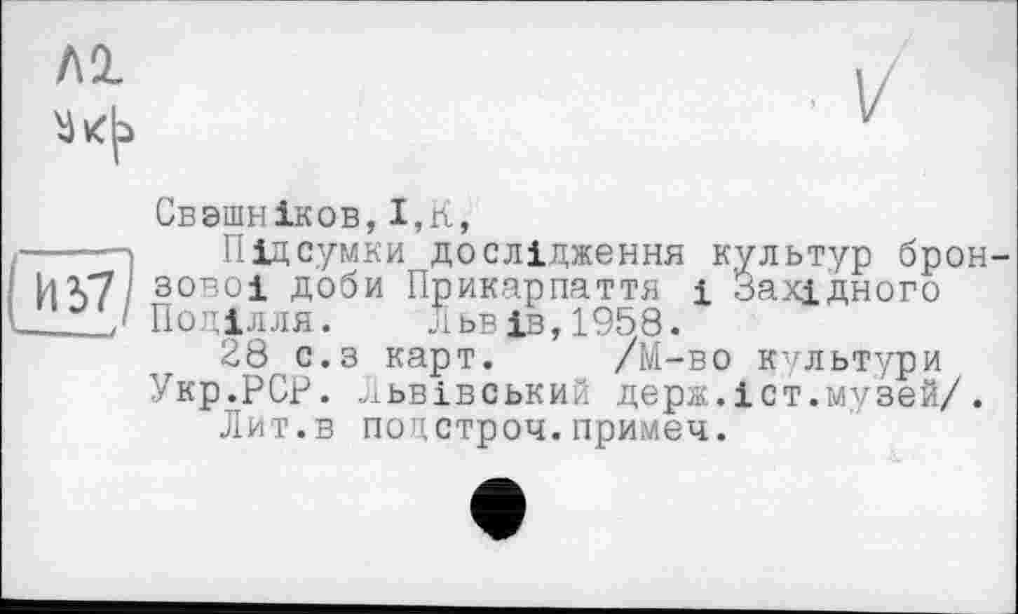 ﻿Свзшніков,І,К,
Підсумки дослідження культур бронзової доби Прикарпаття і Західного Поділля. Львів,1958.
28 с.з карт. /М-во культури Укр.РСР. Львівський держ.іст.музей/.
Лит.в подстроч.примеч.